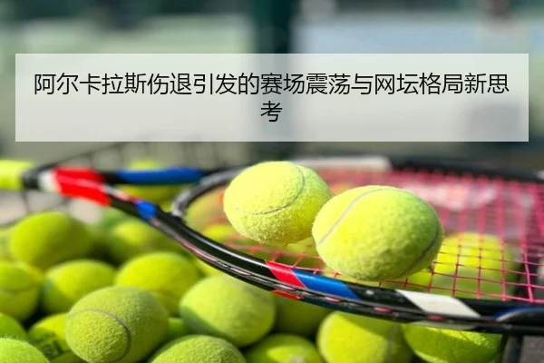 阿尔卡拉斯伤退引发的赛场震荡与网坛格局新思考