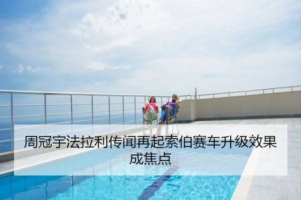 周冠宇法拉利传闻再起索伯赛车升级效果成焦点