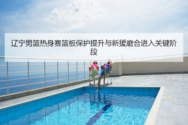 辽宁男篮热身赛篮板保护提升与新援磨合进入关键阶段