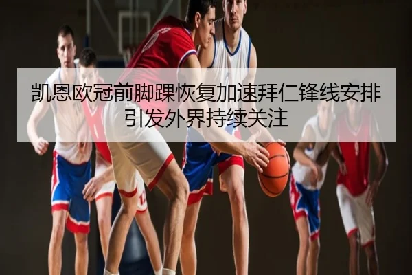 凯恩欧冠前脚踝恢复加速拜仁锋线安排引发外界持续关注