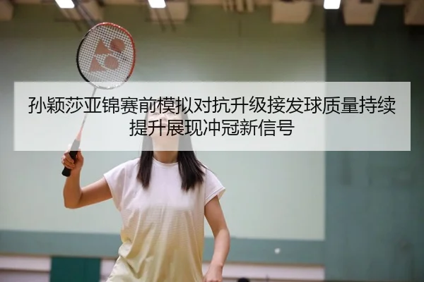 孙颖莎亚锦赛前模拟对抗升级接发球质量持续提升展现冲冠新信号