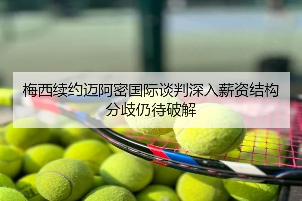 梅西续约迈阿密国际谈判深入薪资结构分歧仍待破解