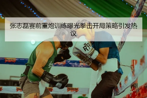 张志磊赛前重炮训练曝光拳击开局策略引发热议
