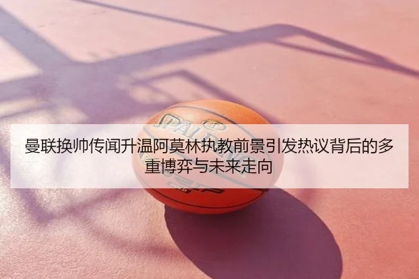 曼联换帅传闻升温阿莫林执教前景引发热议背后的多重博弈与未来走向