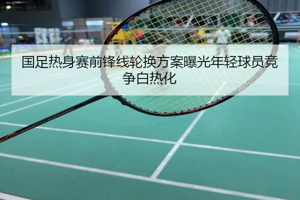 国足热身赛前锋线轮换方案曝光年轻球员竞争白热化